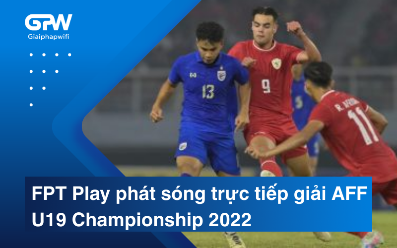 FPT Play phát sóng trực tiếp giải AFF U19 Championship 2022